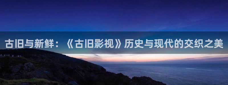 大地影院资源免费：古旧与新鲜：《古旧影视》历史与现代的交织之美